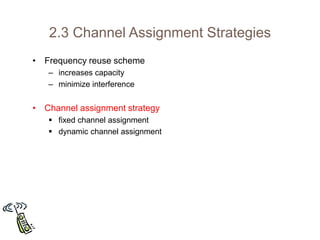 2.3 Channel Assignment Strategies
• Frequency reuse scheme
– increases capacity
– minimize interference
• Channel assignment strategy
 fixed channel assignment
 dynamic channel assignment
 