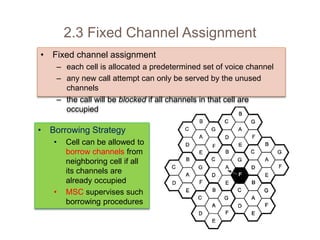 • Fixed channel assignment
– each cell is allocated a predetermined set of voice channel
– any new call attempt can only be served by the unused
channels
– the call will be blocked if all channels in that cell are
occupied
2.3 Fixed Channel Assignment
• Borrowing Strategy
• Cell can be allowed to
borrow channels from
neighboring cell if all
its channels are
already occupied
• MSC supervises such
borrowing procedures
 