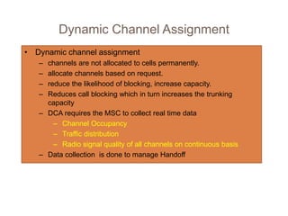 Dynamic Channel Assignment
• Dynamic channel assignment
– channels are not allocated to cells permanently.
– allocate channels based on request.
– reduce the likelihood of blocking, increase capacity.
– Reduces call blocking which in turn increases the trunking
capacity
– DCA requires the MSC to collect real time data
– Channel Occupancy
– Traffic distribution
– Radio signal quality of all channels on continuous basis
– Data collection is done to manage Handoff
 