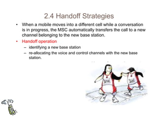 2.4 Handoff Strategies
• When a mobile moves into a different cell while a conversation
is in progress, the MSC automatically transfers the call to a new
channel belonging to the new base station.
• Handoff operation
– identifying a new base station
– re-allocating the voice and control channels with the new base
station.
 