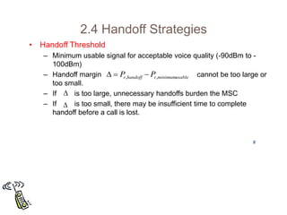 2.4 Handoff Strategies
• Handoff Threshold
– Minimum usable signal for acceptable voice quality (-90dBm to -
100dBm)
– Handoff margin cannot be too large or
too small.
– If is too large, unnecessary handoffs burden the MSC
– If is too small, there may be insufficient time to complete
handoff before a call is lost.
usable
minimum
,
, r
handoff
r P
P 




 