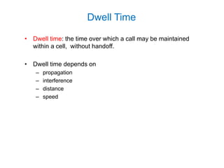 • Dwell time: the time over which a call may be maintained
within a cell, without handoff.
• Dwell time depends on
– propagation
– interference
– distance
– speed
Dwell Time
 
