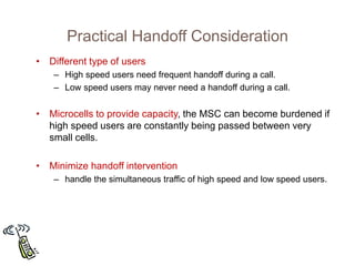 Practical Handoff Consideration
• Different type of users
– High speed users need frequent handoff during a call.
– Low speed users may never need a handoff during a call.
• Microcells to provide capacity, the MSC can become burdened if
high speed users are constantly being passed between very
small cells.
• Minimize handoff intervention
– handle the simultaneous traffic of high speed and low speed users.
 