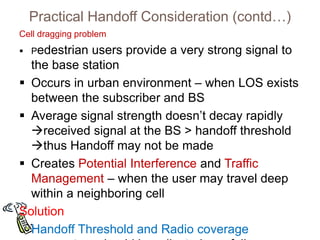 Practical Handoff Consideration (contd…)
Cell dragging problem
 Pedestrian users provide a very strong signal to
the base station
 Occurs in urban environment – when LOS exists
between the subscriber and BS
 Average signal strength doesn’t decay rapidly
received signal at the BS > handoff threshold
thus Handoff may not be made
 Creates Potential Interference and Traffic
Management – when the user may travel deep
within a neighboring cell
Solution
Handoff Threshold and Radio coverage
 