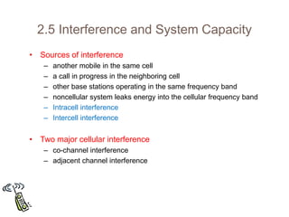 2.5 Interference and System Capacity
• Sources of interference
– another mobile in the same cell
– a call in progress in the neighboring cell
– other base stations operating in the same frequency band
– noncellular system leaks energy into the cellular frequency band
– Intracell interference
– Intercell interference
• Two major cellular interference
– co-channel interference
– adjacent channel interference
 