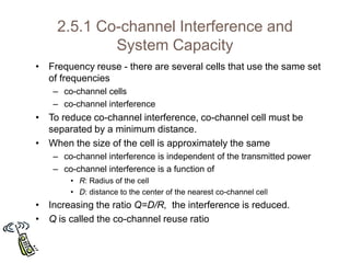 2.5.1 Co-channel Interference and
System Capacity
• Frequency reuse - there are several cells that use the same set
of frequencies
– co-channel cells
– co-channel interference
• To reduce co-channel interference, co-channel cell must be
separated by a minimum distance.
• When the size of the cell is approximately the same
– co-channel interference is independent of the transmitted power
– co-channel interference is a function of
• R: Radius of the cell
• D: distance to the center of the nearest co-channel cell
• Increasing the ratio Q=D/R, the interference is reduced.
• Q is called the co-channel reuse ratio
 