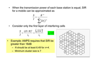 • When the transmission power of each base station is equal, SIR
for a mobile can be approximated as
• Consider only the first layer of interfering cells
 




 0
1
i
i
n
i
n
D
R
I
S
 
0
0
3
)
/
(
i
N
i
R
D
I
S
n
n


• Example: AMPS requires that SIR be
greater than 18dB
– N should be at least 6.49 for n=4.
– Minimum cluster size is 7
6
0 
i
 