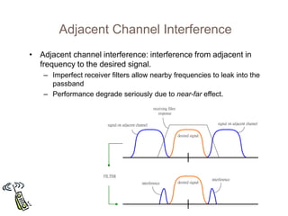 Adjacent Channel Interference
• Adjacent channel interference: interference from adjacent in
frequency to the desired signal.
– Imperfect receiver filters allow nearby frequencies to leak into the
passband
– Performance degrade seriously due to near-far effect.
desired signal
receiving filter
response
desired signal
interference
interference
signal on adjacent channel
signal on adjacent channel
FILTER
 
