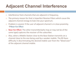 Adjacent Channel Interference
 Interference from channels that are adjacent in frequency,
 The primary reason for that is Imperfect Receive Filters which cause the
adjacent channel energy to leak into your spectrum.
 Problem is severer if the user of adjacent channel is in close proximity.
Near-Far Effect
 Near-Far Effect: The other transmitter(who may or may not be of the
same type) captures the receiver of the subscriber.
 Also, when a Mobile Station close to the Base Station transmits on a
channel close to the one being used by a weaker mobile: The BS faces
difficulty in discriminating the desired mobile user from the “bleed over”
of the adjacent channel mobile.
 