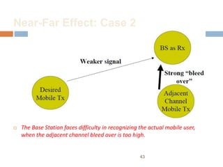 Near-Far Effect: Case 2
 The Base Station faces difficulty in recognizing the actual mobile user,
when the adjacent channel bleed over is too high.
43
 