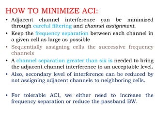HOW TO MINIMIZE ACI:
• Adjacent channel interference can be minimized
through careful filtering and channel assignment.
• Keep the frequency separation between each channel in
a given cell as large as possible
• Sequentially assigning cells the successive frequency
channels
• A channel separation greater than six is needed to bring
the adjacent channel interference to an acceptable level.
• Also, secondary level of interference can be reduced by
not assigning adjacent channels to neighboring cells.
• For tolerable ACI, we either need to increase the
frequency separation or reduce the passband BW.
 
