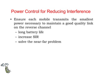 Power Control for Reducing Interference
• Ensure each mobile transmits the smallest
power necessary to maintain a good quality link
on the reverse channel
– long battery life
– increase SIR
– solve the near-far problem
 