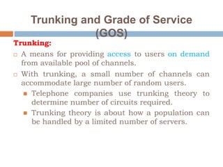 Trunking and Grade of Service
(GOS)
Trunking:
 A means for providing access to users on demand
from available pool of channels.
 With trunking, a small number of channels can
accommodate large number of random users.
 Telephone companies use trunking theory to
determine number of circuits required.
 Trunking theory is about how a population can
be handled by a limited number of servers.
 