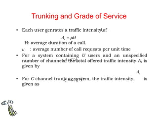 Trunking and Grade of Service
• Each user genrates a traffic intensity of
H: average duration of a call.
: average number of call requests per unit time
• For a system containing U users and an unspecified
number of channels, the total offered traffic intensity A, is
given by
• For C channel trunking system, the traffic intensity, is
given as

u
UA
A 
c
A
C
UA
A u
c /

H
Au 

u
A
 