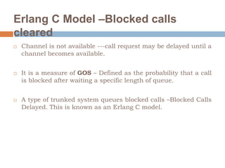 Erlang C Model –Blocked calls
cleared
 Channel is not available ---call request may be delayed until a
channel becomes available.
 It is a measure of GOS – Defined as the probability that a call
is blocked after waiting a specific length of queue.
 A type of trunked system queues blocked calls –Blocked Calls
Delayed. This is known as an Erlang C model.
 