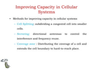 Improving Capacity in Cellular
Systems
• Methods for improving capacity in cellular systems
– Cell Splitting: subdividing a congested cell into smaller
cells.
– Sectoring: directional antennas to control the
interference and frequency reuse.
– Coverage zone : Distributing the coverage of a cell and
extends the cell boundary to hard-to-reach place.
 
