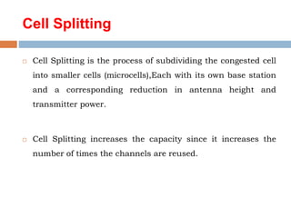 Cell Splitting
 Cell Splitting is the process of subdividing the congested cell
into smaller cells (microcells),Each with its own base station
and a corresponding reduction in antenna height and
transmitter power.
 Cell Splitting increases the capacity since it increases the
number of times the channels are reused.
 
