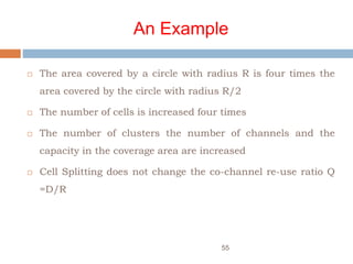 An Example
 The area covered by a circle with radius R is four times the
area covered by the circle with radius R/2
 The number of cells is increased four times
 The number of clusters the number of channels and the
capacity in the coverage area are increased
 Cell Splitting does not change the co-channel re-use ratio Q
=D/R
55
 
