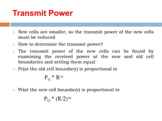 Transmit Power
 New cells are smaller, so the transmit power of the new cells
must be reduced
 How to determine the transmit power?
 The transmit power of the new cells can be found by
examining the received power at the new and old cell
boundaries and setting them equal
 Pr(at the old cell boundary) is proportional to
 Pr(at the new cell boundary) is proportional to
 