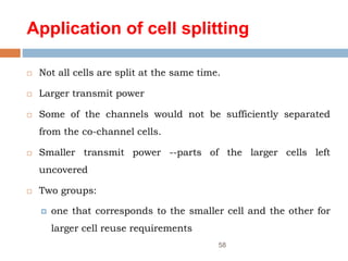 Application of cell splitting
 Not all cells are split at the same time.
 Larger transmit power
 Some of the channels would not be sufficiently separated
from the co-channel cells.
 Smaller transmit power --parts of the larger cells left
uncovered
 Two groups:
 one that corresponds to the smaller cell and the other for
larger cell reuse requirements
58
 