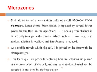 Microzones
 Multiple zones and a base station make up a cell. Microcell zone
concept:. Large control base station is replaced by several lower
power transmitters on the age of cell. ... Since a given channel is
active only in a particular zone in which mobile is travelling, base
station radiation is localized and interference is reduced.
 As a mobile travels within the cell, it is served by the zone with the
strongest signal
 This technique is superior to sectoring because antennas are placed
at the outer edges of the cell, and any base station channel can be
assigned to any zone by the base station
65
 