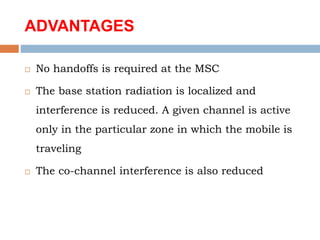 ADVANTAGES
 No handoffs is required at the MSC
 The base station radiation is localized and
interference is reduced. A given channel is active
only in the particular zone in which the mobile is
traveling
 The co-channel interference is also reduced
 