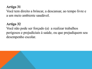 Artigo 31
Você tem direito a brincar, a descansar, ao tempo livre e
a um meio ambiente saudável.

Artigo 32
Você não pode ser forçado (a) a realizar trabalhos
perigosos e prejudiciais à saúde, ou que prejudiquem seu
desempenho escolar.
 