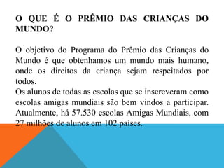 O QUE É O PRÊMIO DAS CRIANÇAS DO
MUNDO?

O objetivo do Programa do Prêmio das Crianças do
Mundo é que obtenhamos um mundo mais humano,
onde os direitos da criança sejam respeitados por
todos.
Os alunos de todas as escolas que se inscreveram como
escolas amigas mundiais são bem vindos a participar.
Atualmente, há 57.530 escolas Amigas Mundiais, com
27 milhões de alunos em 102 países.
 