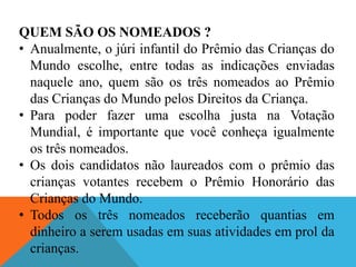 QUEM SÃO OS NOMEADOS ?
• Anualmente, o júri infantil do Prêmio das Crianças do
  Mundo escolhe, entre todas as indicações enviadas
  naquele ano, quem são os três nomeados ao Prêmio
  das Crianças do Mundo pelos Direitos da Criança.
• Para poder fazer uma escolha justa na Votação
  Mundial, é importante que você conheça igualmente
  os três nomeados.
• Os dois candidatos não laureados com o prêmio das
  crianças votantes recebem o Prêmio Honorário das
  Crianças do Mundo.
• Todos os três nomeados receberão quantias em
  dinheiro a serem usadas em suas atividades em prol da
  crianças.
 