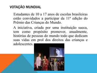 VOTAÇÃO MUNDIAL
 Estudantes de 10 a 17 anos de escolas brasileiras
 estão convidados a participar da 11ª edição do
 Prêmio das Crianças do Mundo.
 A iniciativa, criada por uma instituição sueca,
 tem como propósito promover, anualmente,
 histórias de pessoas do mundo todo que dedicam
 suas vidas em prol dos direitos das crianças e
 adolescentes.
 