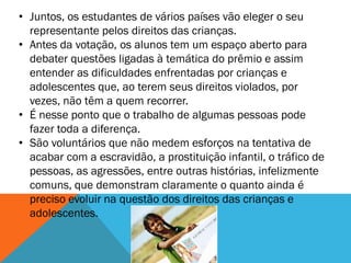 • Juntos, os estudantes de vários países vão eleger o seu
  representante pelos direitos das crianças.
• Antes da votação, os alunos tem um espaço aberto para
  debater questões ligadas à temática do prêmio e assim
  entender as dificuldades enfrentadas por crianças e
  adolescentes que, ao terem seus direitos violados, por
  vezes, não têm a quem recorrer.
• É nesse ponto que o trabalho de algumas pessoas pode
  fazer toda a diferença.
• São voluntários que não medem esforços na tentativa de
  acabar com a escravidão, a prostituição infantil, o tráfico de
  pessoas, as agressões, entre outras histórias, infelizmente
  comuns, que demonstram claramente o quanto ainda é
  preciso evoluir na questão dos direitos das crianças e
  adolescentes.
 