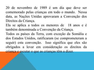 20 de novembro de 1989 é um dia que deve ser
comemorado pelas crianças em todo o mundo. Nessa
data, as Nações Unidas aprovaram a Convenção dos
Direitos da Criança.
Ela se aplica a todos os menores de 18 anos e é
também denominada a Convenção da Criança.
Todos os países da Terra, com exceção da Somália e
dos Estados Unidos, ratificaram (se comprometeram a
seguir) esta convenção. Isso significa que eles são
obrigados a levar em consideração os direitos da
criança e escutar o que as crianças têm a dizer.
 