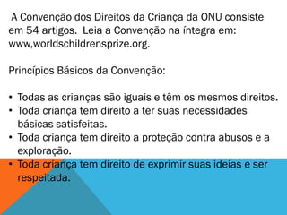 A Convenção dos Direitos da Criança da ONU consiste
em 54 artigos. Leia a Convenção na íntegra em:
www,worldschildrensprize.org.

Princípios Básicos da Convenção:

• Todas as crianças são iguais e têm os mesmos direitos.
• Toda criança tem direito a ter suas necessidades
  básicas satisfeitas.
• Toda criança tem direito a proteção contra abusos e a
  exploração.
• Toda criança tem direito de exprimir suas ideias e ser
  respeitada.
 