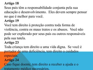 Artigo 18
Seus pais têm a responsabilidade conjunta pela sua
educação e desenvolvimento. Eles devem sempre pensar
no que é melhor para você.
Artigo 19
Você tem direito à proteção contra toda forma de
violência, contra os maus tratos e os abusos. Você não
pode ser explorado por seus pais ou outros responsáveis
pela sua tutela.
Artigo 23
Toda criança tem direito a uma vida digna. Se você é
portador de uma deficiência, tem direito a cuidados
especiais.
Artigo 24
Caso fique doente, tem direito a receber a ajuda e o
tratamento médico necessários.
 