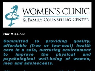 Our Mission:  Committed to providing quality, affordable (free or low-cost) health care in a safe, nurturing environment to improve the physical and psychological well-being of women, men and adolescents.   All services are provided free of judgment.   