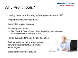 Why Profit Tools?
• Leading Intermodal Trucking software provider since 1995
• Trusted by over 300 customers
• Committed to your success
• Technology innovator:
– EDI, Track & Trace, Chassis Audit, Digital Signature Capture
for Instant Proof of Delivery, EOBR
• Hosted (SaaS) offering or installed solution
• Staff experienced in trucking industry,
software development & emerging
technologies
• Exceptional customer service
9
 