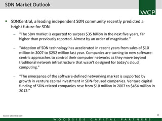 SDN Market Outlook
 SDNCentral, a leading independent SDN community recently predicted a
bright future for SDN
—

—

—

“The SDN market is expected to surpass $35 billion in the next five years, far
higher than previously reported. Almost by an order of magnitude.”
“Adoption of SDN technology has accelerated in recent years from sales of $10
million in 2007 to $252 million last year. Companies are turning to new softwarecentric approaches to control their computer networks as they move beyond
traditional network infrastructure that wasn’t designed for today’s cloud
computing.”
“The emergence of the software-defined networking market is supported by
growth in venture capital investment in SDN-focused companies. Venture capital
funding of SDN-related companies rose from $10 million in 2007 to $454 million in
2012.”

Source: sdncentral.com

10

 
