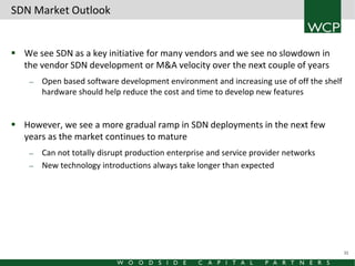 SDN Market Outlook
 We see SDN as a key initiative for many vendors and we see no slowdown in
the vendor SDN development or M&A velocity over the next couple of years
—

Open based software development environment and increasing use of off the shelf
hardware should help reduce the cost and time to develop new features

 However, we see a more gradual ramp in SDN deployments in the next few
years as the market continues to mature
—
—

Can not totally disrupt production enterprise and service provider networks
New technology introductions always take longer than expected

11

 