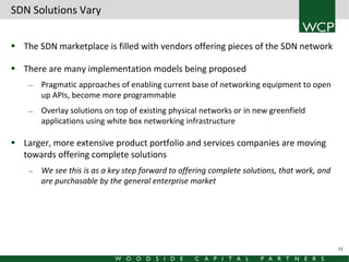 SDN Solutions Vary
 The SDN marketplace is filled with vendors offering pieces of the SDN network
 There are many implementation models being proposed
—

—

Pragmatic approaches of enabling current base of networking equipment to open
up APIs, become more programmable
Overlay solutions on top of existing physical networks or in new greenfield
applications using white box networking infrastructure

 Larger, more extensive product portfolio and services companies are moving
towards offering complete solutions
—

We see this is as a key step forward to offering complete solutions, that work, and
are purchasable by the general enterprise market

13

 