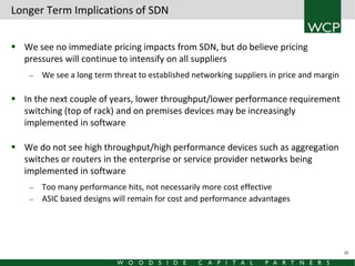 Longer Term Implications of SDN
 We see no immediate pricing impacts from SDN, but do believe pricing
pressures will continue to intensify on all suppliers
—

We see a long term threat to established networking suppliers in price and margin

 In the next couple of years, lower throughput/lower performance requirement
switching (top of rack) and on premises devices may be increasingly
implemented in software
 We do not see high throughput/high performance devices such as aggregation
switches or routers in the enterprise or service provider networks being
implemented in software
—
—

Too many performance hits, not necessarily more cost effective
ASIC based designs will remain for cost and performance advantages

15

 