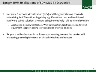Longer Term Implications of SDN May Be Disruptive
 Network Functions Virtualization (NFV) and the general move towards
virtualizing L4-L7 functions is gaining significant traction and traditional
hardware based solutions are now being increasingly sold as virtual solution
—

Application Delivery Controllers, Wan Optimization, Next Generation Firewall
equipment suppliers seeing increasing sales of virtual editions

 5+ years, with advances in multi-core processing, we see the market will
increasingly see deployments of virtual switches and routers

16

 