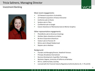Tricia Salinero, Managing Director
Investment Banking
Most recent engagements:







LSF Network acquisition of eVisibility
LSF Network acquisition of Geary Interactive
Conformia sale to Oracle
Syndera sale to Tibco
Confidential sale to Google
Cavium divestiture of Montavista Auto to Mentor Graphics

Other representative engagements:







PhotoWorks sale to American Greetings
Oerlikon Optics divestiture to Halma
Be Here Corporation divestiture
Vodium sale to Precision IR
Mimio sale to Newell Rubbermaid
SkipJam sale to NetGear

Background:







Founder and Managing Director, Newforth Partners
Principal, Broadview International
Business Development, SuperMac Technology
Bachelors Degree, University of California at Berkeley
M.P.A., California State, East Bay
Licensed with the Financial Industry Regulatory Authority (Series 24, 7, 79 and 63)
24

 