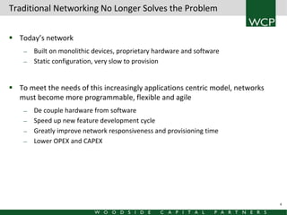 Traditional Networking No Longer Solves the Problem
 Today’s network
—
—

Built on monolithic devices, proprietary hardware and software
Static configuration, very slow to provision

 To meet the needs of this increasingly applications centric model, networks
must become more programmable, flexible and agile
—
—
—
—

De couple hardware from software
Speed up new feature development cycle
Greatly improve network responsiveness and provisioning time
Lower OPEX and CAPEX

4

 