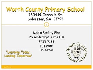 Worth County Primary School
1304 N. Isabella St
Sylvester, GA 31791
Media Facility Plan
Presented by: Katie Hill
FRIT 7132
Fall 2010
Dr. Green
“Learning Today,
Leading Tomorrow”
1
11/3/2010
 