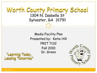 Worth County Primary School1304 N. Isabella StSylvester, GA  31791 Media Facility Plan Presented by:  Katie Hill FRIT 7132 Fall 2010Dr. Green “Learning Today, Leading Tomorrow” 1 11/3/2010 