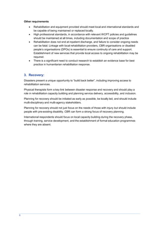 6
Other requirements
 Rehabilitation and equipment provided should meet local and international standards and
be capable of being maintained or replaced locally.
 High professional standards, in accordance with relevant WCPT policies and guidelines
should be maintained at all times, including documentation and scope of practice
 Rehabilitation does not end at inpatient discharge, and failure to consider ongoing needs
can be fatal. Linkage with local rehabilitation providers, CBR organisations or disabled
people’s organisations (DPOs) is essential to ensure continuity of care and support.
Establishment of new services that provide local access to ongoing rehabilitation may be
required.
 There is a significant need to conduct research to establish an evidence base for best
practice in humanitarian rehabilitation response.
3. Recovery:
Disasters present a unique opportunity to “build back better”, including improving access to
rehabilitation services.
Physical therapists form a key link between disaster response and recovery and should play a
role in rehabilitation capacity building and planning service delivery, accessibility, and inclusion.
Planning for recovery should be initiated as early as possible, be locally led, and should include
multi-disciplinary and multi-agency stakeholders.
Planning for recovery should not just focus on the needs of those with injury but should include
people with pre-existing disability. CBR can form a strong focus of recovery planning.
International respondents should focus on local capacity building during the recovery phase,
through training, service development, and the establishment of formal education programmes
where they are absent.
 