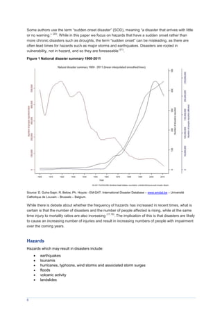 8
Some authors use the term “sudden onset disaster” (SOD), meaning “a disaster that arrives with little
or no warning.”
(20)
. While in this paper we focus on hazards that have a sudden onset rather than
more chronic disasters such as droughts, the term “sudden onset” can be misleading, as there are
often lead times for hazards such as major storms and earthquakes. Disasters are rooted in
vulnerability, not in hazard, and so they are foreseeable
(21)
.
Figure 1 National disaster summary 1900-2011
Source: D. Guha-Sapir, R. Below, Ph. Hoyois - EM-DAT: International Disaster Database – www.emdat.be – Université
Catholique de Louvain – Brussels – Belgium.
While there is debate about whether the frequency of hazards has increased in recent times, what is
certain is that the number of disasters and the number of people affected is rising, while at the same
time injury to mortality ratios are also increasing
(17,18)
. The implication of this is that disasters are likely
to cause an increasing number of injuries and result in increasing numbers of people with impairment
over the coming years.
Hazards
Hazards which may result in disasters include:
 earthquakes
 tsunamis
 hurricanes, typhoons, wind storms and associated storm surges
 floods
 volcanic activity
 landslides
 