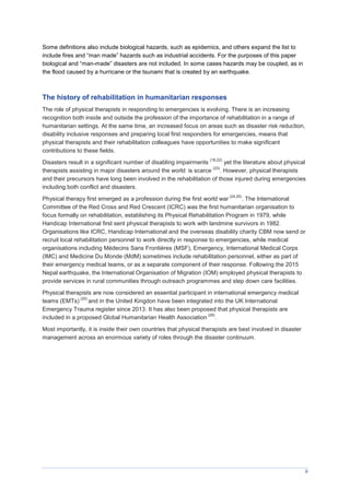 9
Some definitions also include biological hazards, such as epidemics, and others expand the list to
include fires and “man made” hazards such as industrial accidents. For the purposes of this paper
biological and “man-made” disasters are not included. In some cases hazards may be coupled, as in
the flood caused by a hurricane or the tsunami that is created by an earthquake.
The history of rehabilitation in humanitarian responses
The role of physical therapists in responding to emergencies is evolving. There is an increasing
recognition both inside and outside the profession of the importance of rehabilitation in a range of
humanitarian settings. At the same time, an increased focus on areas such as disaster risk reduction,
disability inclusive responses and preparing local first responders for emergencies, means that
physical therapists and their rehabilitation colleagues have opportunities to make significant
contributions to these fields.
Disasters result in a significant number of disabling impairments
(18,22)
yet the literature about physical
therapists assisting in major disasters around the world is scarce
(23)
. However, physical therapists
and their precursors have long been involved in the rehabilitation of those injured during emergencies
including both conflict and disasters.
Physical therapy first emerged as a profession during the first world war
(24,25)
. The International
Committee of the Red Cross and Red Crescent (ICRC) was the first humanitarian organisation to
focus formally on rehabilitation, establishing its Physical Rehabilitation Program in 1979, while
Handicap International first sent physical therapists to work with landmine survivors in 1982.
Organisations like ICRC, Handicap International and the overseas disability charity CBM now send or
recruit local rehabilitation personnel to work directly in response to emergencies, while medical
organisations including decins Sans Fronti res (MSF), Emergency, International Medical Corps
(IMC) and Medicine Du Monde (MdM) sometimes include rehabilitation personnel, either as part of
their emergency medical teams, or as a separate component of their response. Following the 2015
Nepal earthquake, the International Organisation of Migration (IOM) employed physical therapists to
provide services in rural communities through outreach programmes and step down care facilities.
Physical therapists are now considered an essential participant in international emergency medical
teams (EMTs)
(20)
and in the United Kingdon have been integrated into the UK International
Emergency Trauma register since 2013. It has also been proposed that physical therapists are
included in a proposed Global Humanitarian Health Association
(26)
.
Most importantly, it is inside their own countries that physical therapists are best involved in disaster
management across an enormous variety of roles through the disaster continuum.
 