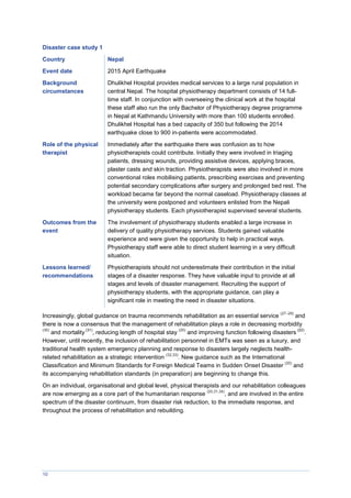 10
Disaster case study 1
Country Nepal
Event date 2015 April Earthquake
Background
circumstances
Dhulikhel Hospital provides medical services to a large rural population in
central Nepal. The hospital physiotherapy department consists of 14 full-
time staff. In conjunction with overseeing the clinical work at the hospital
these staff also run the only Bachelor of Physiotherapy degree programme
in Nepal at Kathmandu University with more than 100 students enrolled.
Dhulikhel Hospital has a bed capacity of 350 but following the 2014
earthquake close to 900 in-patients were accommodated.
Role of the physical
therapist
Immediately after the earthquake there was confusion as to how
physiotherapists could contribute. Initially they were involved in triaging
patients, dressing wounds, providing assistive devices, applying braces,
plaster casts and skin traction. Physiotherapists were also involved in more
conventional roles mobilising patients, prescribing exercises and preventing
potential secondary complications after surgery and prolonged bed rest. The
workload became far beyond the normal caseload. Physiotherapy classes at
the university were postponed and volunteers enlisted from the Nepali
physiotherapy students. Each physiotherapist supervised several students.
Outcomes from the
event
The involvement of physiotherapy students enabled a large increase in
delivery of quality physiotherapy services. Students gained valuable
experience and were given the opportunity to help in practical ways.
Physiotherapy staff were able to direct student learning in a very difficult
situation.
Lessons learned/
recommendations
Physiotherapists should not underestimate their contribution in the initial
stages of a disaster response. They have valuable input to provide at all
stages and levels of disaster management. Recruiting the support of
physiotherapy students, with the appropriate guidance, can play a
significant role in meeting the need in disaster situations.
Increasingly, global guidance on trauma recommends rehabilitation as an essential service
(27–29)
and
there is now a consensus that the management of rehabilitation plays a role in decreasing morbidity
(30)
and mortality
(31)
, reducing length of hospital stay
(20)
and improving function following disasters
(22)
.
However, until recently, the inclusion of rehabilitation personnel in EMTs was seen as a luxury, and
traditional health system emergency planning and response to disasters largely neglects health-
related rehabilitation as a strategic intervention
(32,33)
. New guidance such as the International
Classification and Minimum Standards for Foreign Medical Teams in Sudden Onset Disaster
(20)
and
its accompanying rehabilitation standards (in preparation) are beginning to change this.
On an individual, organisational and global level, physical therapists and our rehabilitation colleagues
are now emerging as a core part of the humanitarian response
(20,31,34)
, and are involved in the entire
spectrum of the disaster continuum, from disaster risk reduction, to the immediate response, and
throughout the process of rehabilitation and rebuilding.
 