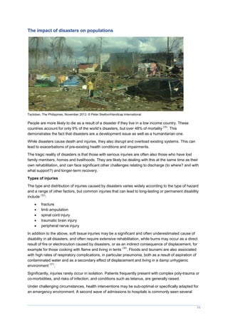 11
The impact of disasters on populations
Tacloban, The Philippines, November 2013. © Peter Skelton/Handicap International
People are more likely to die as a result of a disaster if they live in a low income country. These
countries account for only 9% of the world’s disasters, but over 48% of mortality
(35)
. This
demonstrates the fact that disasters are a development issue as well as a humanitarian one.
While disasters cause death and injuries, they also disrupt and overload existing systems. This can
lead to exacerbations of pre-existing health conditions and impairments.
The tragic reality of disasters is that those with serious injuries are often also those who have lost
family members, homes and livelihoods. They are likely be dealing with this at the same time as their
own rehabilitation, and can face significant other challenges relating to discharge (to where? and with
what support?) and longer-term recovery.
Types of injuries
The type and distribution of injuries caused by disasters varies widely according to the type of hazard
and a range of other factors, but common injuries that can lead to long-lasting or permanent disability
include
(32)
:
 fracture
 limb amputation
 spinal cord injury
 traumatic brain injury
 peripheral nerve injury
In addition to the above, soft tissue injuries may be a significant and often underestimated cause of
disability in all disasters, and often require extensive rehabilitation, while burns may occur as a direct
result of fire or electrocution caused by disasters, or as an indirect consequence of displacement, for
example for those cooking with flame and living in tents
(36)
. Floods and tsunami are also associated
with high rates of respiratory complications, in particular pneumonia, both as a result of aspiration of
contaminated water and as a secondary effect of displacement and living in a damp unhygienic
environment
(37)
.
Significantly, injuries rarely occur in isolation. Patients frequently present with complex poly-trauma or
co-morbidities, and risks of infection, and conditions such as tetanus, are generally raised.
Under challenging circumstances, health interventions may be sub-optimal or specifically adapted for
an emergency environment. A second wave of admissions to hospitals is commonly seen several
 